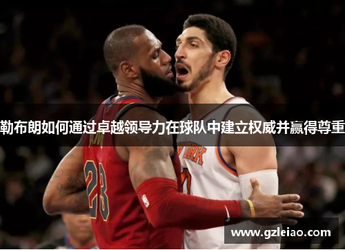勒布朗如何通过卓越领导力在球队中建立权威并赢得尊重