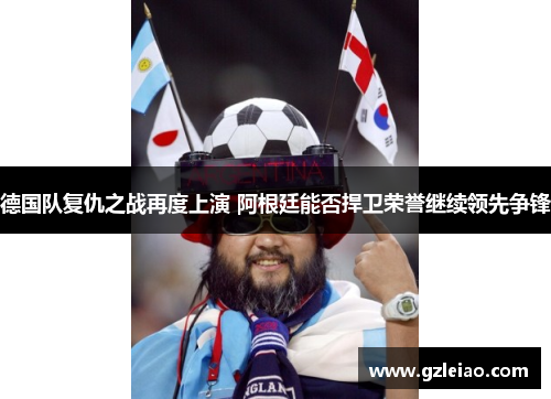 德国队复仇之战再度上演 阿根廷能否捍卫荣誉继续领先争锋