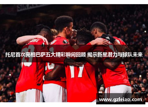 托尼首次亮相巴萨五大精彩瞬间回顾 揭示新星潜力与球队未来