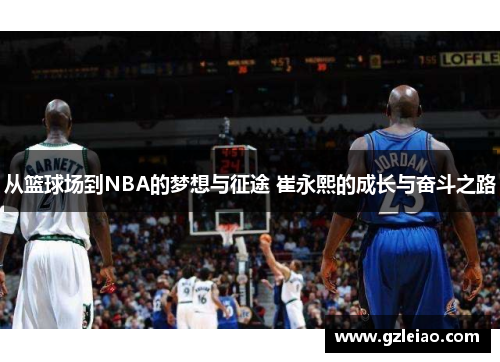 从篮球场到NBA的梦想与征途 崔永熙的成长与奋斗之路