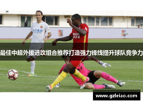 最佳中超外援进攻组合推荐打造强力锋线提升球队竞争力