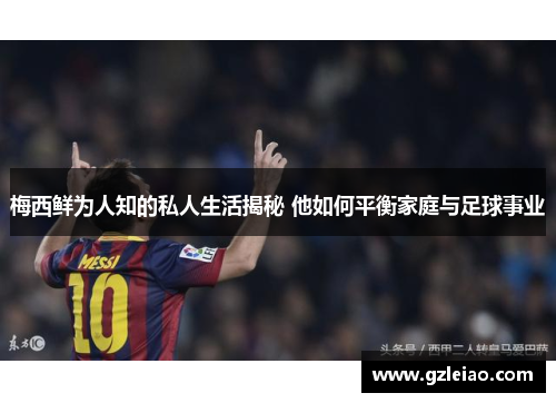 梅西鲜为人知的私人生活揭秘 他如何平衡家庭与足球事业