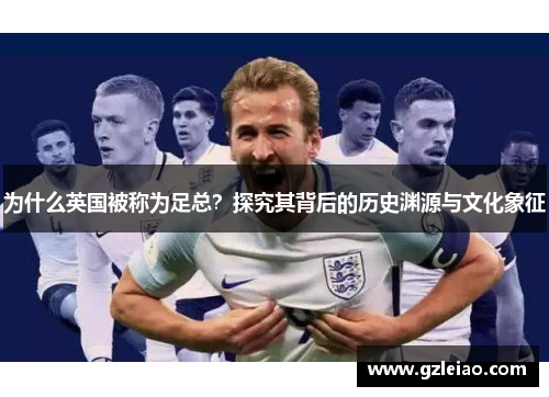 为什么英国被称为足总?探究其背后的历史渊源与文化象征 为什么英国被称为足总?探究其背后的历史渊源与文化象征