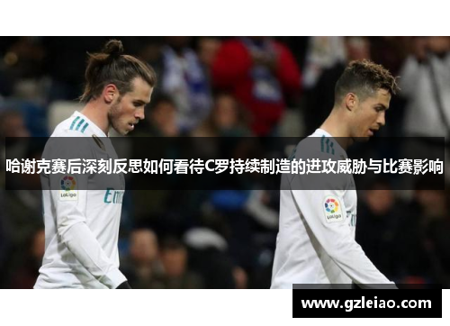 哈谢克赛后深刻反思如何看待C罗持续制造的进攻威胁与比赛影响