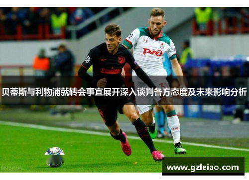 贝蒂斯与利物浦就转会事宜展开深入谈判各方态度及未来影响分析 贝蒂斯与利物浦就转会事宜展开深入谈判各方态度及未来影响分析