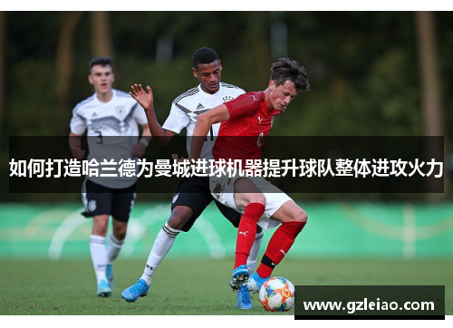 如何打造哈兰德为曼城进球机器提升球队整体进攻火力